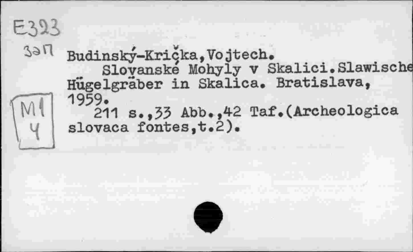 ﻿EJ5J
Budinsky-Kriçka ,Vojtech.
Slovanske Mohyly v Skalici.Slawische Hügelgräber in Skalica. Bratislava, 1959.
211 s.,55 Abb.,42 Taf.(Archeologica slovaca fontes,t.2).